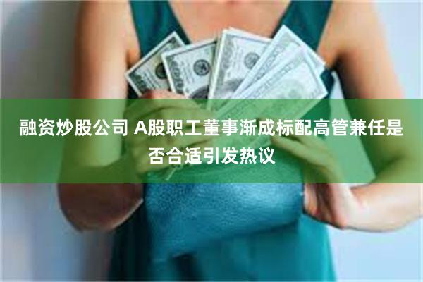 融资炒股公司 A股职工董事渐成标配高管兼任是否合适引发热议