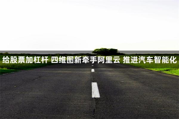 给股票加杠杆 四维图新牵手阿里云 推进汽车智能化