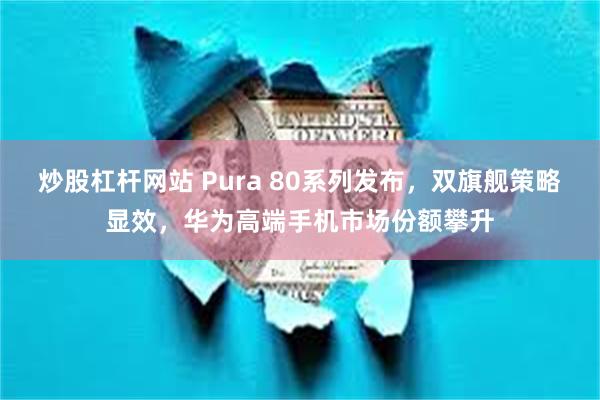 炒股杠杆网站 Pura 80系列发布，双旗舰策略显效，华为高端手机市场份额攀升