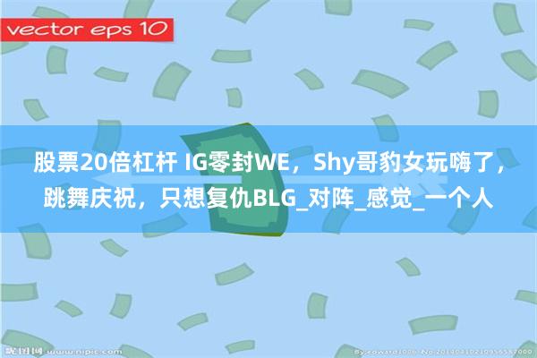 股票20倍杠杆 IG零封WE，Shy哥豹女玩嗨了，跳舞庆祝，只想复仇BLG_对阵_感觉_一个人