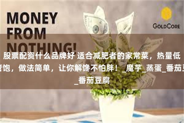 股票配资什么品牌好 适合减肥者的家常菜，热量低还管饱，做法简单，让你解馋不怕胖！_魔芋_蒸蛋_番茄豆腐