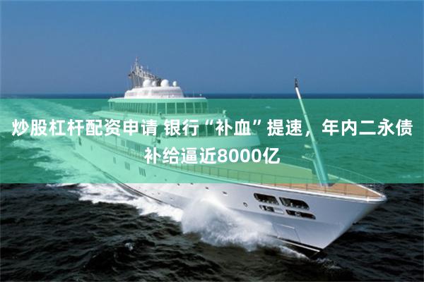 炒股杠杆配资申请 银行“补血”提速，年内二永债补给逼近8000亿