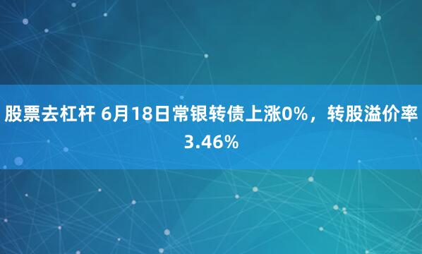 股票去杠杆 6月18日常银转债上涨0%，转股溢价率3.46%