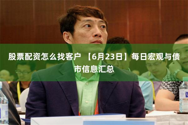 股票配资怎么找客户 【6月23日】每日宏观与债市信息汇总