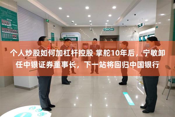 个人炒股如何加杠杆控股 掌舵10年后，宁敏卸任中银证券董事长，下一站将回归中国银行
