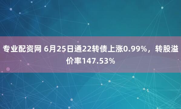 专业配资网 6月25日通22转债上涨0.99%，转股溢价率147.53%
