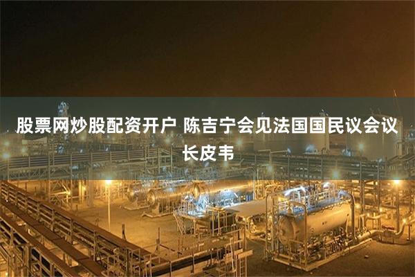 股票网炒股配资开户 陈吉宁会见法国国民议会议长皮韦