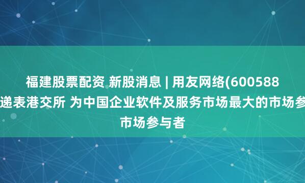福建股票配资 新股消息 | 用友网络(600588.SH)递表港交所 为中国企业软件及服务市场最大的市场参与者
