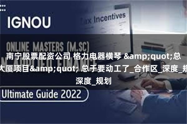 南宁股票配资公司 格力电器横琴 &quot;总部大厦项目&quot; 总于要动工了_合作区_深度_规划