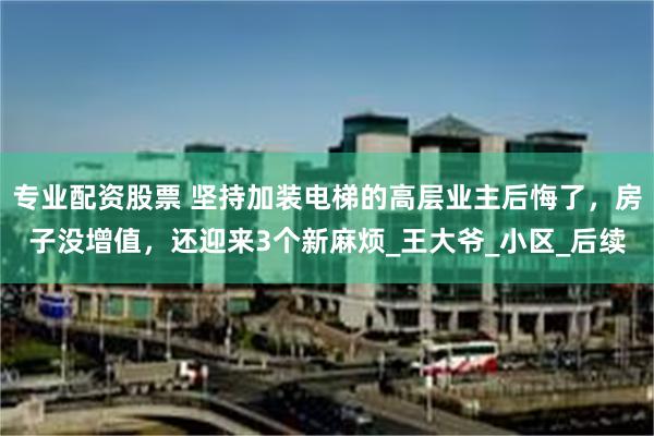 专业配资股票 坚持加装电梯的高层业主后悔了，房子没增值，还迎来3个新麻烦_王大爷_小区_后续