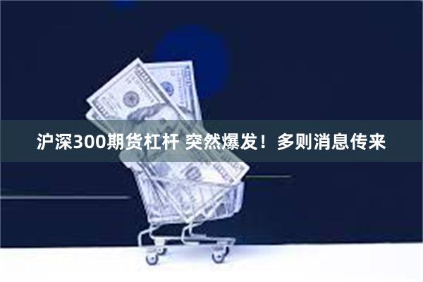 沪深300期货杠杆 突然爆发！多则消息传来