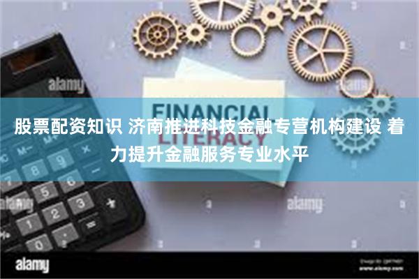 股票配资知识 济南推进科技金融专营机构建设 着力提升金融服务专业水平