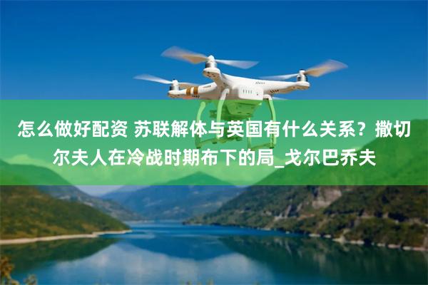 怎么做好配资 苏联解体与英国有什么关系？撒切尔夫人在冷战时期布下的局_戈尔巴乔夫