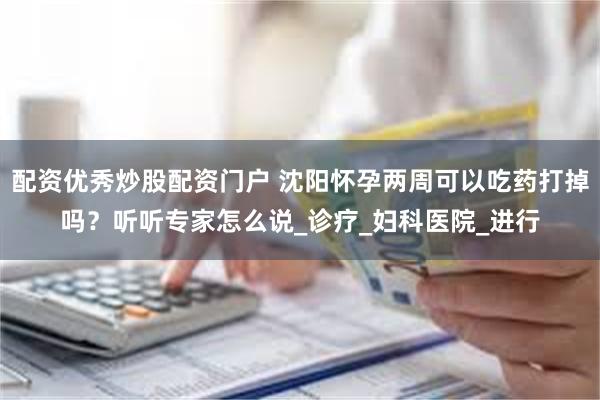 配资优秀炒股配资门户 沈阳怀孕两周可以吃药打掉吗？听听专家怎么说_诊疗_妇科医院_进行