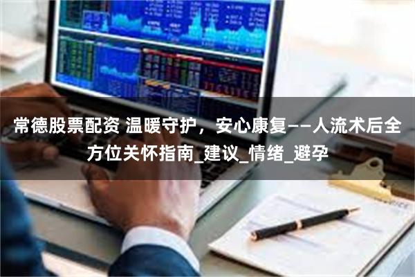 常德股票配资 温暖守护，安心康复——人流术后全方位关怀指南_建议_情绪_避孕