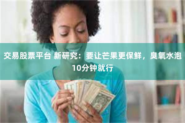 交易股票平台 新研究：要让芒果更保鲜，臭氧水泡10分钟就行