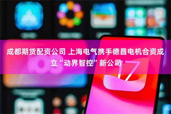 成都期货配资公司 上海电气携手德昌电机合资成立“动界智控”新公司