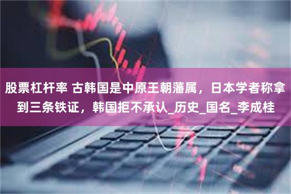股票杠杆率 古韩国是中原王朝藩属，日本学者称拿到三条铁证，韩国拒不承认_历史_国名_李成桂