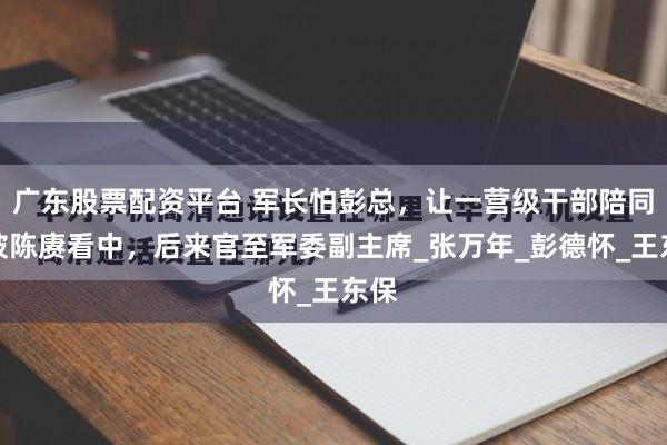广东股票配资平台 军长怕彭总，让一营级干部陪同：被陈赓看中，后来官至军委副主席_张万年_彭德怀_王东保