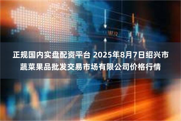 正规国内实盘配资平台 2025年8月7日绍兴市蔬菜果品批发交易市场有限公司价格行情