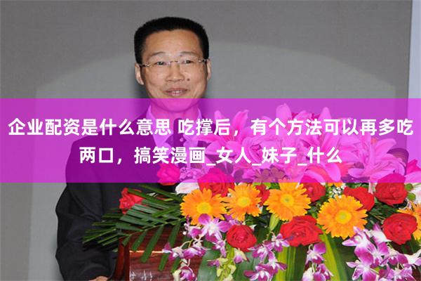 企业配资是什么意思 吃撑后，有个方法可以再多吃两口，搞笑漫画_女人_妹子_什么