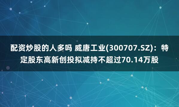 配资炒股的人多吗 威唐工业(300707.SZ)：特定股东高新创投拟减持不超过70.14万股
