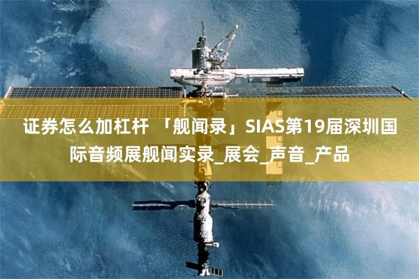 证券怎么加杠杆 「舰闻录」SIAS第19届深圳国际音频展舰闻实录_展会_声音_产品