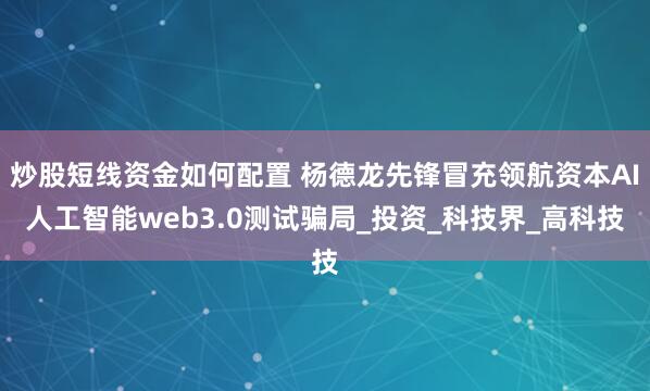 炒股短线资金如何配置 杨德龙先锋冒充领航资本AI人工智能web3.0测试骗局_投资_科技界_高科技