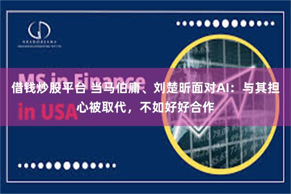 借钱炒股平台 当马伯庸、刘楚昕面对AI：与其担心被取代，不如好好合作