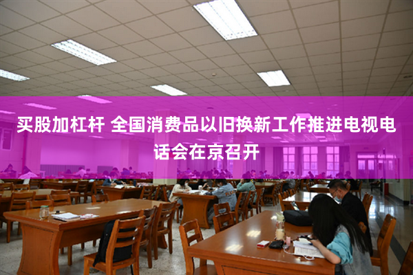 买股加杠杆 全国消费品以旧换新工作推进电视电话会在京召开