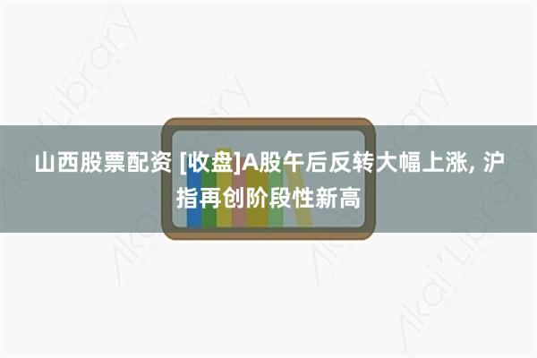 山西股票配资 [收盘]A股午后反转大幅上涨, 沪指再创阶段性新高