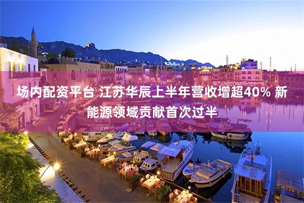 场内配资平台 江苏华辰上半年营收增超40% 新能源领域贡献首次过半