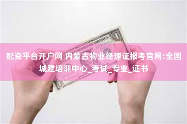 配资平台开户网 内蒙古物业经理证报考官网:全国城建培训中心_考试_专业_证书