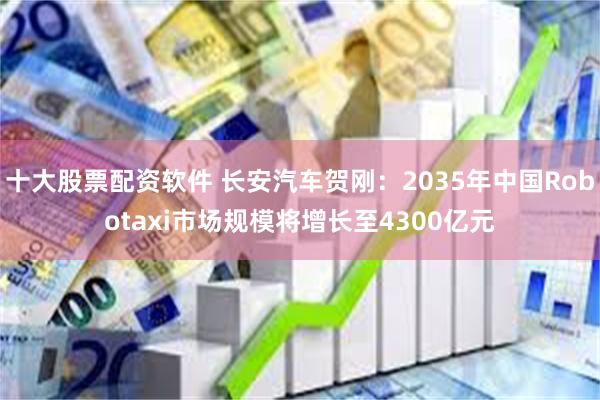 十大股票配资软件 长安汽车贺刚：2035年中国Robotaxi市场规模将增长至4300亿元