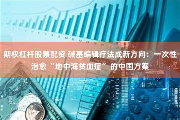 期权杠杆股票配资 碱基编辑疗法成新方向：一次性治愈 “地中海贫血症” 的中国方案