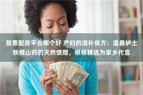 股票配资平台哪个好 产妇的滋补良方：温县垆土铁棍山药的天然馈赠，根根精选为家乡代言