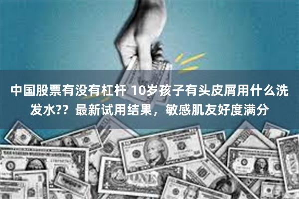 中国股票有没有杠杆 10岁孩子有头皮屑用什么洗发水?？最新试用结果，敏感肌友好度满分