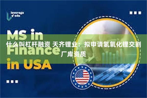 什么叫杠杆融资 天齐锂业：拟申请氢氧化锂交割厂库资质