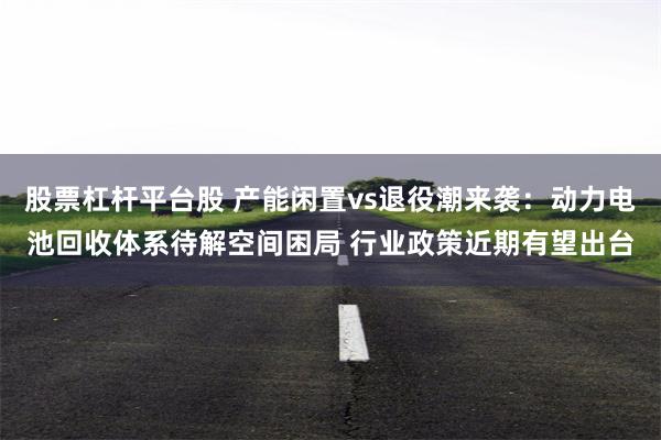 股票杠杆平台股 产能闲置vs退役潮来袭:动力电池回收体系待解空间困局 行业政策近期有望出台