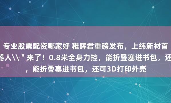 专业股票配资哪家好 稚晖君重磅发布，上纬新材首款\＂个人机器人\＂来了！0.8米全身力控，能折叠塞进书包，还可3D打印外壳