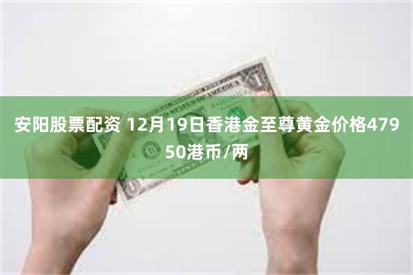 安阳股票配资 12月19日香港金至尊黄金价格47950港币/两